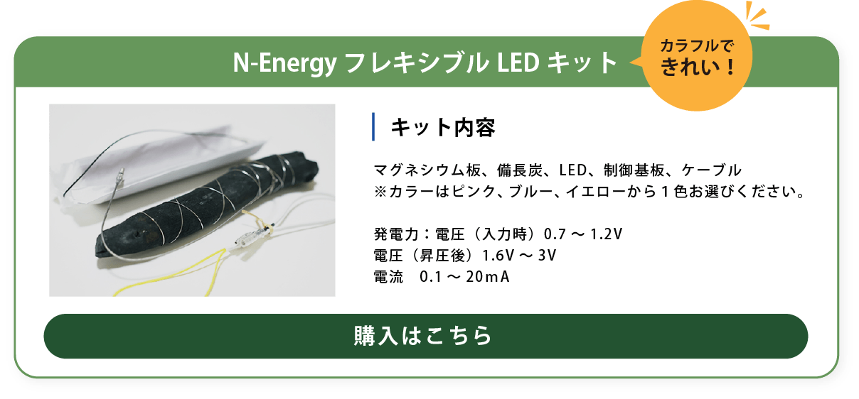 内　容：マグネシウム板、備長炭、LED
制御基板、ケーブル
※カラーはピンク、ブルー、イエローから１色お選びください。
発電力：電圧（入力時）0.7～1.2V
電圧（昇圧後）1.6V～3V
電流　0.1～20ｍA